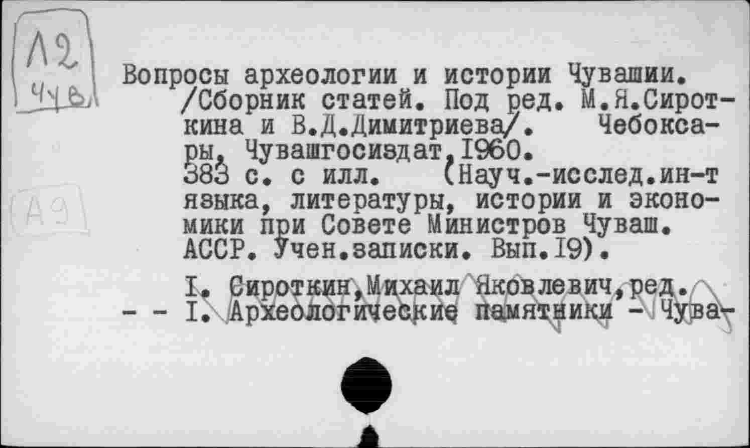 ﻿Вопросы археологии и истории Чувашии.
/Сборник статей. Под ред. М.Я.Сироткина и В.Д.Димитриева/. Чебоксары. Чувашгосиздат,I960.
383 с. с илл.	(Науч.-исслед.ин-т
языка, литературы, истории и экономики при Совете Министров Чуваш. АССР. Учен.записки. Вып.19).
I. Сироткин,Михаил Яковлевич,ред.
— ІгДрхеологичее^иа памятники - Чуіва\-